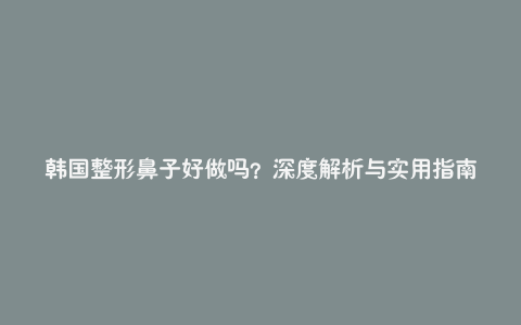 韩国整形鼻子好做吗？深度解析与实用指南