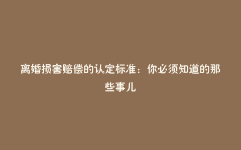 离婚损害赔偿的认定标准：你必须知道的那些事儿