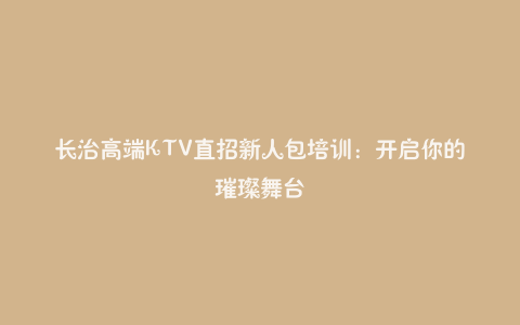 长治高端KTV直招新人包培训：开启你的璀璨舞台
