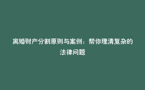 离婚财产分割原则与案例：帮你理清复杂的法律问题