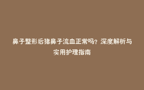 鼻子整形后猪鼻子流血正常吗?深度解析与实用护理指南