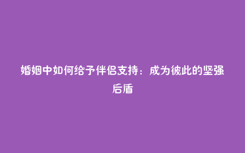 婚姻中如何给予伴侣支持:成为彼此的坚强后盾