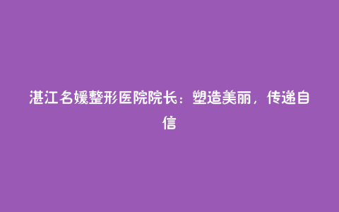 湛江名媛整形医院院长：塑造美丽，传递自信