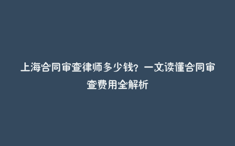 上海合同审查律师多少钱?一文读懂合同审查费用全解析