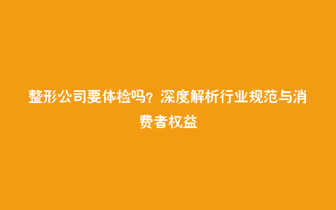 整形公司要体检吗？深度解析行业规范与消费者权益