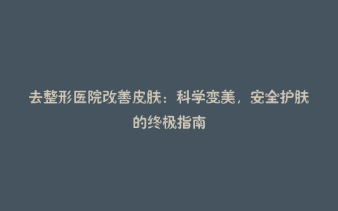 去整形医院改善皮肤：科学变美，安全护肤的终极指南