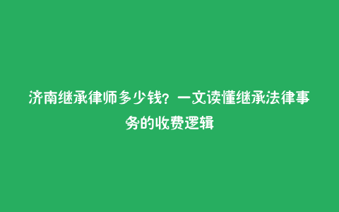 济南继承律师多少钱?一文读懂继承法律事务的收费逻辑