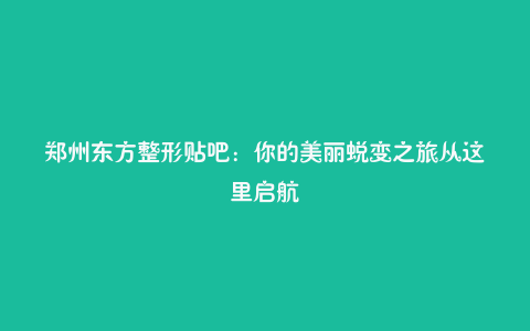 郑州东方整形贴吧:你的美丽蜕变之旅从这里启航
