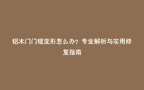 铝木门门框变形怎么办?专业解析与实用修复指南