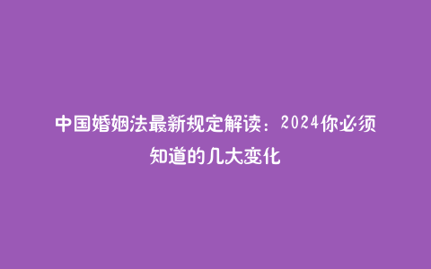中国婚姻法最新规定解读：2024你必须知道的几大变化
