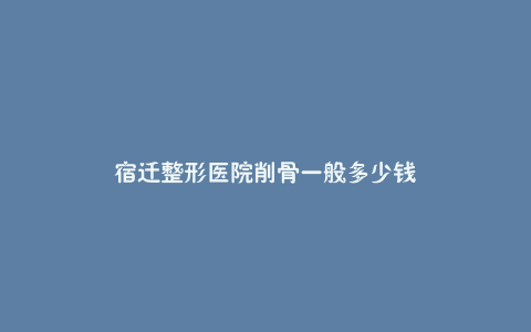 宿迁整形医院削骨一般多少钱
