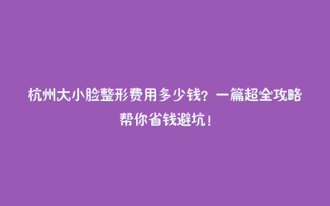 杭州大小脸整形费用多少钱?一篇超全攻略帮你省钱避坑!