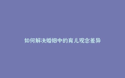 如何解决婚姻中的育儿观念差异