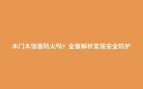 木门木饰面防火吗?全面解析家居安全防护