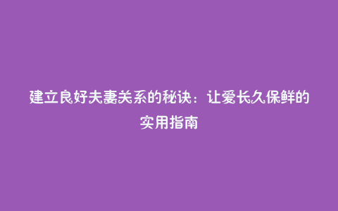 建立良好夫妻关系的秘诀：让爱长久保鲜的实用指南