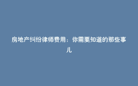 房地产纠纷律师费用：你需要知道的那些事儿