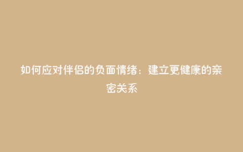 如何应对伴侣的负面情绪：建立更健康的亲密关系