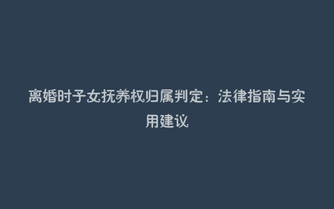 离婚时子女抚养权归属判定：法律指南与实用建议
