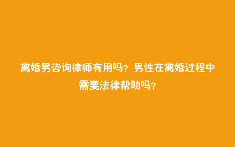 离婚男咨询律师有用吗？男性在离婚过程中需要法律帮助吗？