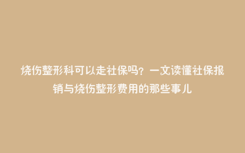 烧伤整形科可以走社保吗?一文读懂社保报销与烧伤整形费用的那些事儿