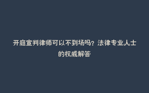 开庭宣判律师可以不到场吗？法律专业人士的权威解答