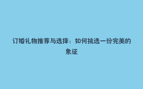 订婚礼物推荐与选择：如何挑选一份完美的象征
