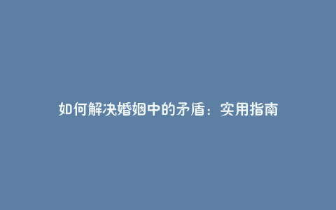 如何解决婚姻中的矛盾：实用指南