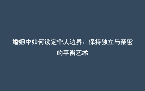 婚姻中如何设定个人边界：保持独立与亲密的平衡艺术