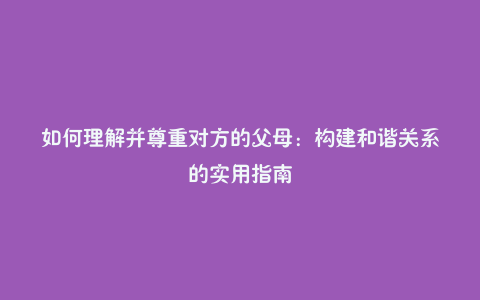 如何理解并尊重对方的父母:构建和谐关系的实用指南