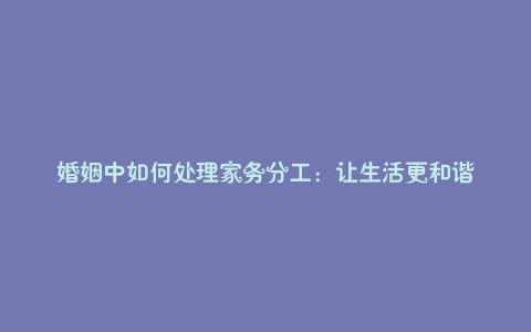 婚姻中如何处理家务分工:让生活更和谐