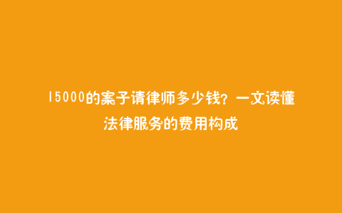 15000的案子请律师多少钱？一文读懂法律服务的费用构成