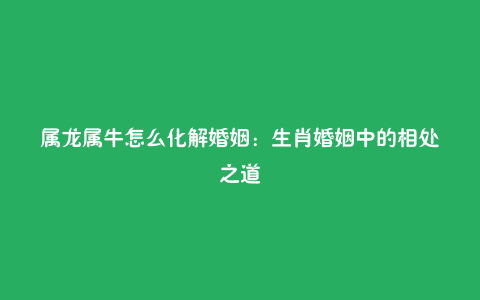 属龙属牛怎么化解婚姻:生肖婚姻中的相处之道