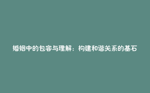 婚姻中的包容与理解:构建和谐关系的基石