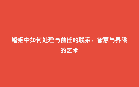 婚姻中如何处理与前任的联系：智慧与界限的艺术