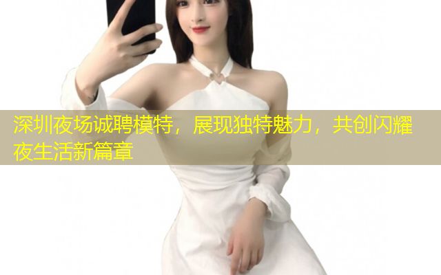 深圳夜场诚聘模特，展现独特魅力，共创闪耀夜生活新篇章
