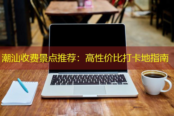 潮汕收费景点推荐：高性价比打卡地指南