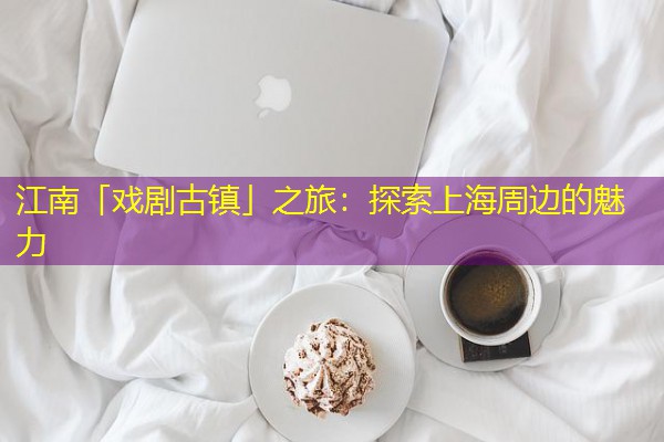 江南「戏剧古镇」之旅:探索上海周边的魅力