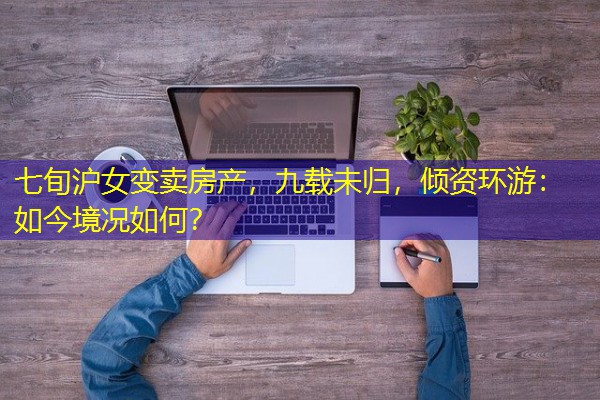 七旬沪女变卖房产,九载未归,倾资环游:如今境况如何? 七旬沪女变卖房产,九载未归,倾资环游:如今境况如何?
