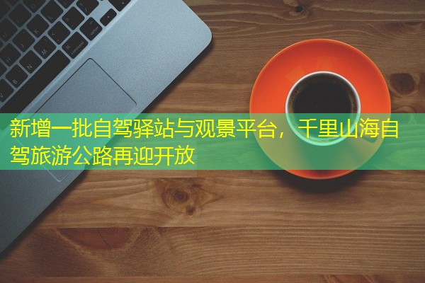 新增一批自驾驿站与观景平台,千里山海自驾旅游公路再迎开放 新增一批自驾驿站与观景平台,千里山海自驾旅游公路再迎开放