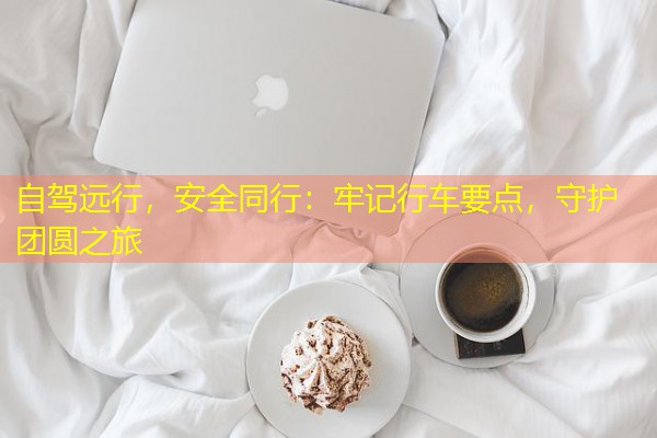 自驾远行,安全同行:牢记行车要点,守护团圆之旅 自驾远行,安全同行:牢记行车要点,守护团圆之旅