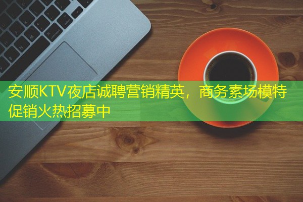 安顺KTV夜店诚聘营销精英,商务素场模特促销火热招募中