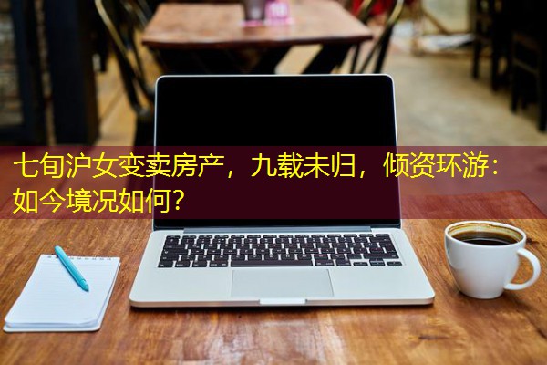 七旬沪女变卖房产,九载未归,倾资环游:如今境况如何? 七旬沪女变卖房产,九载未归,倾资环游:如今境况如何?