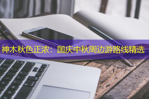 神木秋色正浓:国庆中秋周边游路线精选
