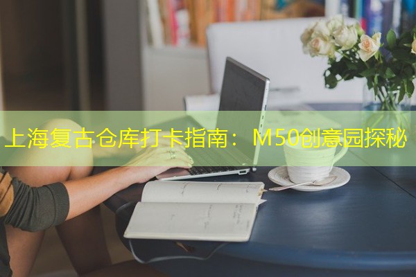 上海复古仓库打卡指南:M50创意园探秘 上海复古仓库打卡指南:M50创意园探秘