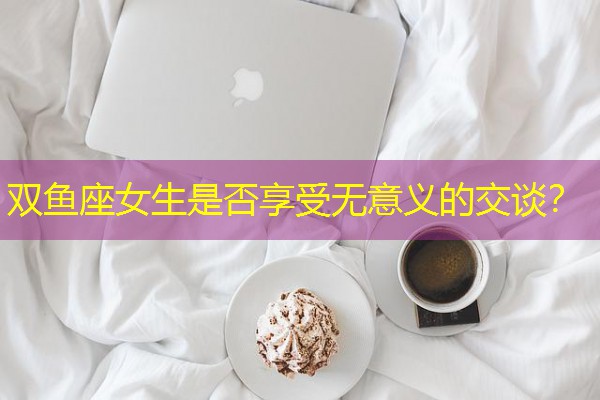 双鱼座女生是否享受无意义的交谈？-八零库分类