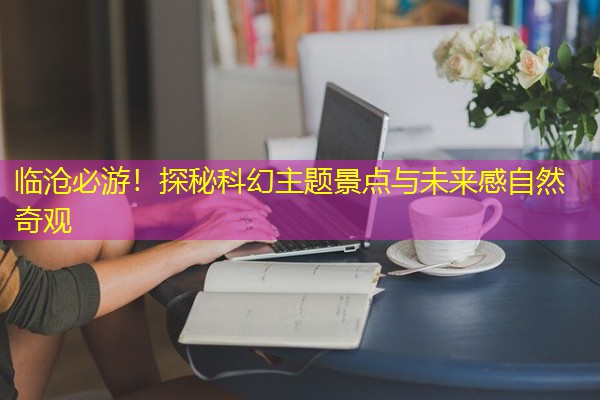 临沧必游！探秘科幻主题景点与未来感自然奇观-八零库分类