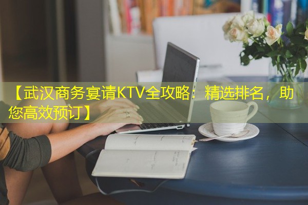 【武汉商务宴请KTV全攻略：精选排名，助您高效预订】-八零库分类