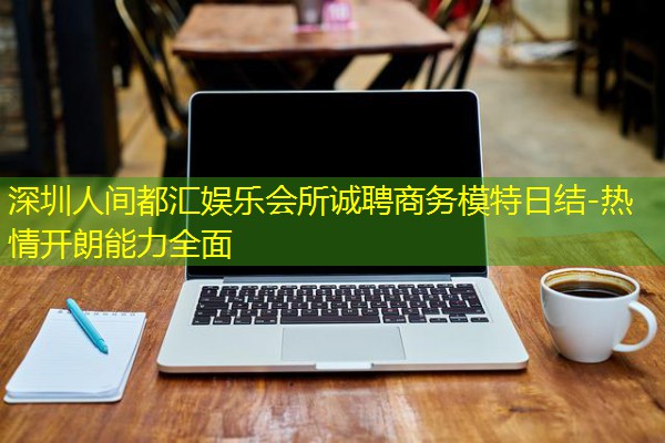 深圳人间都汇娱乐会所诚聘商务模特日结-热情开朗能力全面-八零库分类