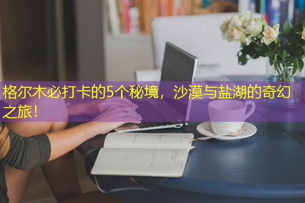 格尔木必打卡的5个秘境，沙漠与盐湖的奇幻之旅！-八零库分类