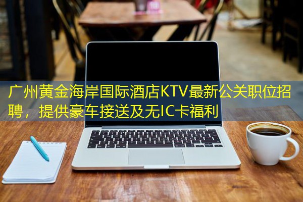 广州黄金海岸国际酒店KTV最新公关职位招聘，提供豪车接送及无IC卡福利-八零库分类